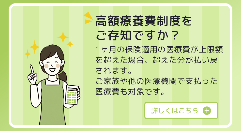高額療養費制度をご存知ですか？ 1ヶ月の保険適用の医療費が上限額を超えた場合、超えた分が払い戻されます。 ご家族や他の医療機関で支払った医療費も対象です。 詳しくはこちら。