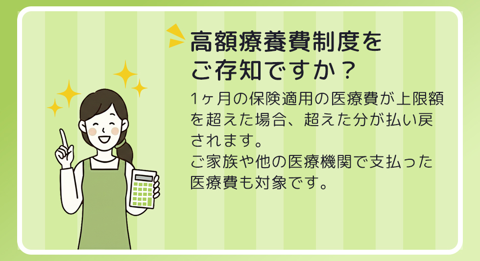 高額療養費制度をご存知ですか? 1ヶ月の保険適用の医療費が上限額を超えた場合、超えた分が払い戻されます。 ご家族や他の医療機関で支払った医療費も対象です。